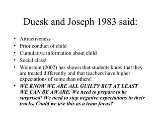 Duesk and Joseph 1983 said:
• Attractiveness
• Prior conduct of child
• Cumulative information about child
• Social class!
• Weinstein (2002) has shown that students know that they
  are treated differently and that teachers have higher
  expectations of some than others!
• WE KNOW WE ARE ALL GUILTY BUT AT LEAST
  WE CAN BE AWARE. We need to prepare to be
  surprised! We need to stop negative expectations in their
  tracks. Could we use this as a team focus?
 
