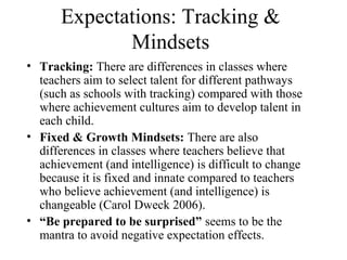 Expectations: Tracking &
             Mindsets
• Tracking: There are differences in classes where
  teachers aim to select talent for different pathways
  (such as schools with tracking) compared with those
  where achievement cultures aim to develop talent in
  each child.
• Fixed & Growth Mindsets: There are also
  differences in classes where teachers believe that
  achievement (and intelligence) is difficult to change
  because it is fixed and innate compared to teachers
  who believe achievement (and intelligence) is
  changeable (Carol Dweck 2006).
• “Be prepared to be surprised” seems to be the
  mantra to avoid negative expectation effects.
 