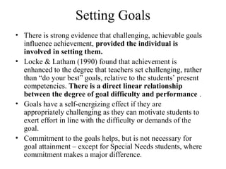 Setting Goals
• There is strong evidence that challenging, achievable goals
  influence achievement, provided the individual is
  involved in setting them.
• Locke & Latham (1990) found that achievement is
  enhanced to the degree that teachers set challenging, rather
  than “do your best” goals, relative to the students’ present
  competencies. There is a direct linear relationship
  between the degree of goal difficulty and performance .
• Goals have a self-energizing effect if they are
  appropriately challenging as they can motivate students to
  exert effort in line with the difficulty or demands of the
  goal.
• Commitment to the goals helps, but is not necessary for
  goal attainment – except for Special Needs students, where
  commitment makes a major difference.
 