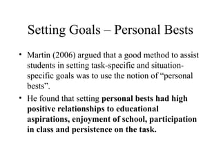 Setting Goals – Personal Bests
• Martin (2006) argued that a good method to assist
  students in setting task-specific and situation-
  specific goals was to use the notion of “personal
  bests”.
• He found that setting personal bests had high
  positive relationships to educational
  aspirations, enjoyment of school, participation
  in class and persistence on the task.
 