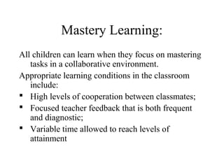 Mastery Learning:
All children can learn when they focus on mastering
   tasks in a collaborative environment.
Appropriate learning conditions in the classroom
   include:
 High levels of cooperation between classmates;
 Focused teacher feedback that is both frequent
   and diagnostic;
 Variable time allowed to reach levels of
   attainment
 