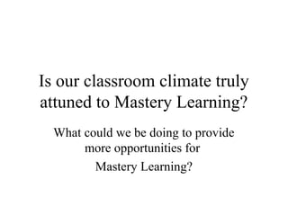 Is our classroom climate truly
attuned to Mastery Learning?
  What could we be doing to provide
       more opportunities for
         Mastery Learning?
 