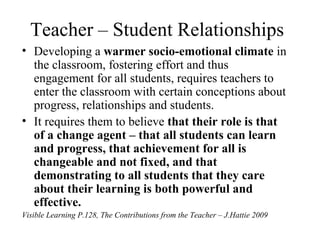Teacher – Student Relationships
• Developing a warmer socio-emotional climate in
  the classroom, fostering effort and thus
  engagement for all students, requires teachers to
  enter the classroom with certain conceptions about
  progress, relationships and students.
• It requires them to believe that their role is that
  of a change agent – that all students can learn
  and progress, that achievement for all is
  changeable and not fixed, and that
  demonstrating to all students that they care
  about their learning is both powerful and
  effective.
Visible Learning P.128, The Contributions from the Teacher – J.Hattie 2009
 