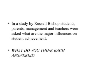 • In a study by Russell Bishop students,
  parents, management and teachers were
  asked what are the major influences on
  student achievement.

• WHAT DO YOU THINK EACH
  ANSWERED?
 