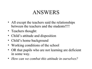 ANSWERS
• All except the teachers said the relationships
  between the teachers and the students!!!!
• Teachers thought:
• Child’s attitude and disposition
• Child’s home background
• Working conditions of the school
• OR that pupils who are not learning are deficient
  in some way.
• How can we combat this attitude in ourselves?
 