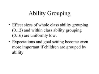 Ability Grouping
• Effect sizes of whole class ability grouping
  (0.12) and within class ability grouping
  (0.16) are uniformly low.
• Expectations and goal setting become even
  more important if children are grouped by
  ability
 