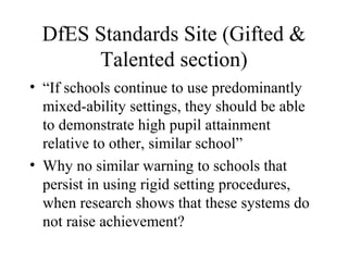 DfES Standards Site (Gifted &
       Talented section)
• “If schools continue to use predominantly
  mixed-ability settings, they should be able
  to demonstrate high pupil attainment
  relative to other, similar school”
• Why no similar warning to schools that
  persist in using rigid setting procedures,
  when research shows that these systems do
  not raise achievement?
 