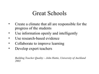 Great Schools
•   Create a climate that all are responsible for the
    progress of the students
•   Use information openly and intelligently
•   Use research-based evidence
•   Collaborate to improve learning
•   Develop expert teachers

    Building Teacher Quality – John Hattie, University of Auckland
    2003
 