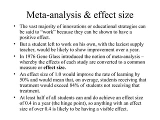 Meta-analysis & effect size
• The vast majority of innovations or educational strategies can
  be said to “work” because they can be shown to have a
  positive effect.
• But a student left to work on his own, with the laziest supply
  teacher, would be likely to show improvement over a year.
• In 1976 Gene Glass introduced the notion of meta-analysis –
  whereby the effects of each study are converted to a common
  measure or effect size.
• An effect size of 1.0 would improve the rate of learning by
  50% and would mean that, on average, students receiving that
  treatment would exceed 84% of students not receiving that
  treatment.
• At least half of all students can and do achieve an effect size
  of 0.4 in a year (the hinge point), so anything with an effect
  size of over 0.4 is likely to be having a visible effect.
 