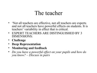 The teacher
• ‘Not all teachers are effective, not all teachers are experts
  and not all teachers have powerful effects on students. It is
  teachers’ variability in effect that is critical.
• EXPERT TEACHERS ARE DISTINGUISHED BY 3
  DIMENSIONS:
• Challenge
• Deep Representation
• Monitoring and feedback
• Do you have a powerful effect on your pupils and how do
  you know? – Discuss in pairs
 
