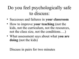 Do you feel psychologically safe
          to discuss:
• Successes and failures in your classroom
• How to improve your teaching (not the
  kids, not the curriculum, not the resources,
  not the class size, not the conditions….)
• What assessment says about what you are
  doing (not the kids)

  Discuss in pairs for two minutes
 