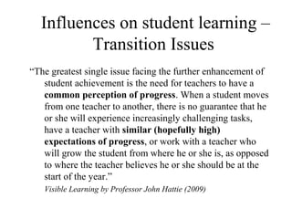 Influences on student learning –
         Transition Issues
“The greatest single issue facing the further enhancement of
   student achievement is the need for teachers to have a
   common perception of progress. When a student moves
   from one teacher to another, there is no guarantee that he
   or she will experience increasingly challenging tasks,
   have a teacher with similar (hopefully high)
   expectations of progress, or work with a teacher who
   will grow the student from where he or she is, as opposed
   to where the teacher believes he or she should be at the
   start of the year.”
   Visible Learning by Professor John Hattie (2009)
 