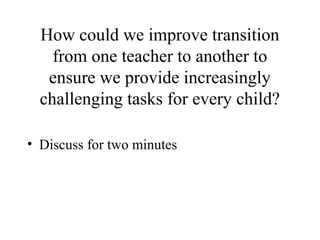 How could we improve transition
    from one teacher to another to
   ensure we provide increasingly
  challenging tasks for every child?

• Discuss for two minutes
 