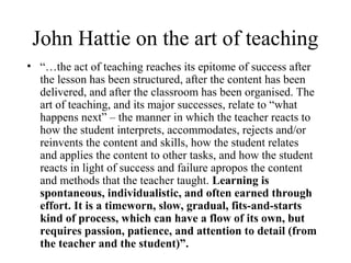 John Hattie on the art of teaching
• “…the act of teaching reaches its epitome of success after
  the lesson has been structured, after the content has been
  delivered, and after the classroom has been organised. The
  art of teaching, and its major successes, relate to “what
  happens next” – the manner in which the teacher reacts to
  how the student interprets, accommodates, rejects and/or
  reinvents the content and skills, how the student relates
  and applies the content to other tasks, and how the student
  reacts in light of success and failure apropos the content
  and methods that the teacher taught. Learning is
  spontaneous, individualistic, and often earned through
  effort. It is a timeworn, slow, gradual, fits-and-starts
  kind of process, which can have a flow of its own, but
  requires passion, patience, and attention to detail (from
  the teacher and the student)”.
 