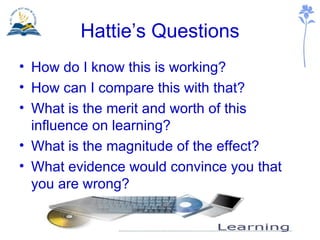 Hattie’s Questions How do I know this is working? How can I compare this with that? What is the merit and worth of this influence on learning? What is the magnitude of the effect? What evidence would convince you that you are wrong? 