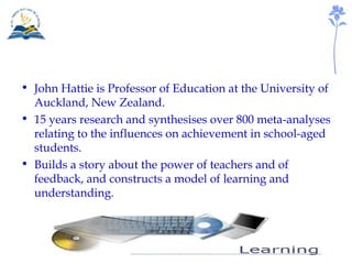 John Hattie is Professor of Education at the University of Auckland, New Zealand. 15 years research and synthesises over 800 meta-analyses relating to the influences on achievement in school-aged students. Builds a story about the power of teachers and of feedback, and constructs a model of learning and understanding. 