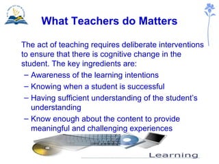 What Teachers do Matters The act of teaching requires deliberate interventions to ensure that there is cognitive change in the student. The key ingredients are: Awareness of the learning intentions Knowing when a student is successful  Having sufficient understanding of the student’s understanding  Know enough about the content to provide meaningful and challenging experiences 