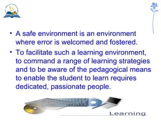 A safe environment is an environment where error is welcomed and fostered. To facilitate such a learning environment, to command a range of learning strategies and to be aware of the pedagogical means to enable the student to learn requires dedicated, passionate people. 