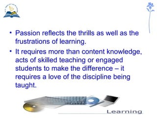 Passion reflects the thrills as well as the frustrations of learning. It requires more than content knowledge, acts of skilled teaching or engaged students to make the difference – it requires a love of the discipline being taught. 