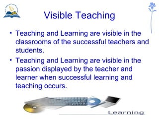 Visible Teaching Teaching and Learning are visible in the classrooms of the successful teachers and students. Teaching and Learning are visible in the passion displayed by the teacher and learner when successful learning and teaching occurs. 