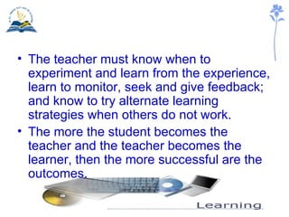 The teacher must know when to experiment and learn from the experience, learn to monitor, seek and give feedback; and know to try alternate learning strategies when others do not work. The more the student becomes the teacher and the teacher becomes the learner, then the more successful are the outcomes. 