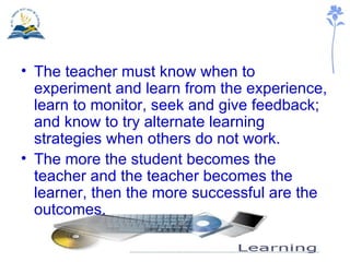 <ul><li>The teacher must know when to experiment and learn from the experience, learn to monitor, seek and give feedback; ...