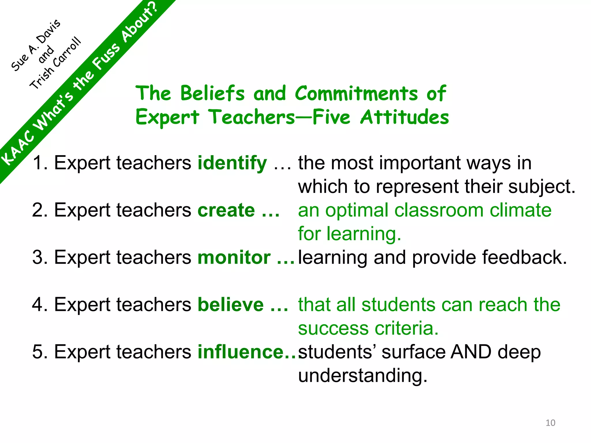 The Beliefs and Commitments of
Expert Teachers—Five Attitudes
1. Expert teachers identify …
2. Expert teachers create …
3. Expert teachers monitor …
4. Expert teachers believe …
5. Expert teachers influence…
the most important ways in
which to represent their subject.
an optimal classroom climate
for learning.
learning and provide feedback.
that all students can reach the
success criteria.
students’ surface AND deep
understanding.
10
 