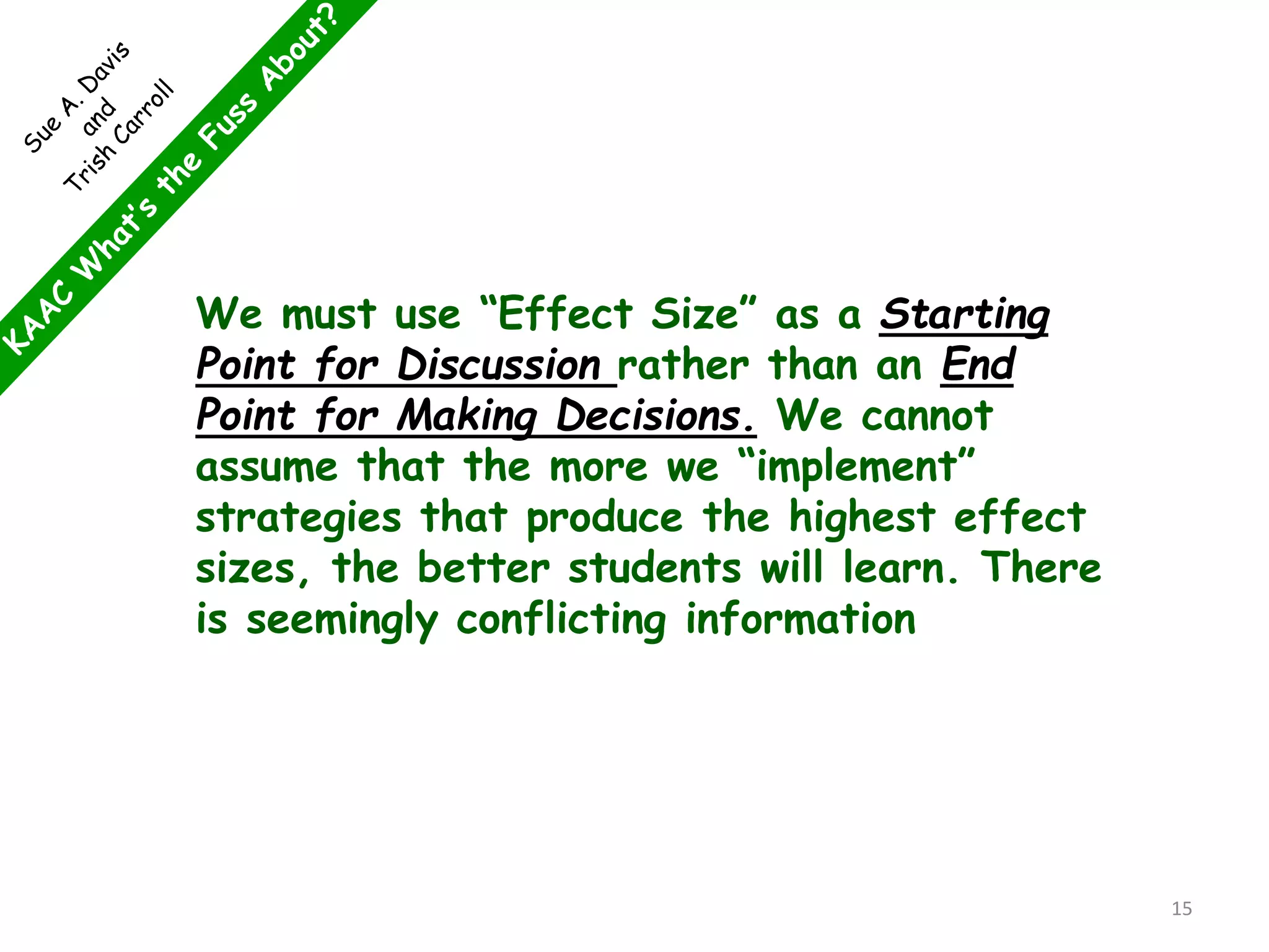 We must use “Effect Size” as a Starting
Point for Discussion rather than an End
Point for Making Decisions. We cannot
assume that the more we “implement”
strategies that produce the highest effect
sizes, the better students will learn. There
is seemingly conflicting information
15
 