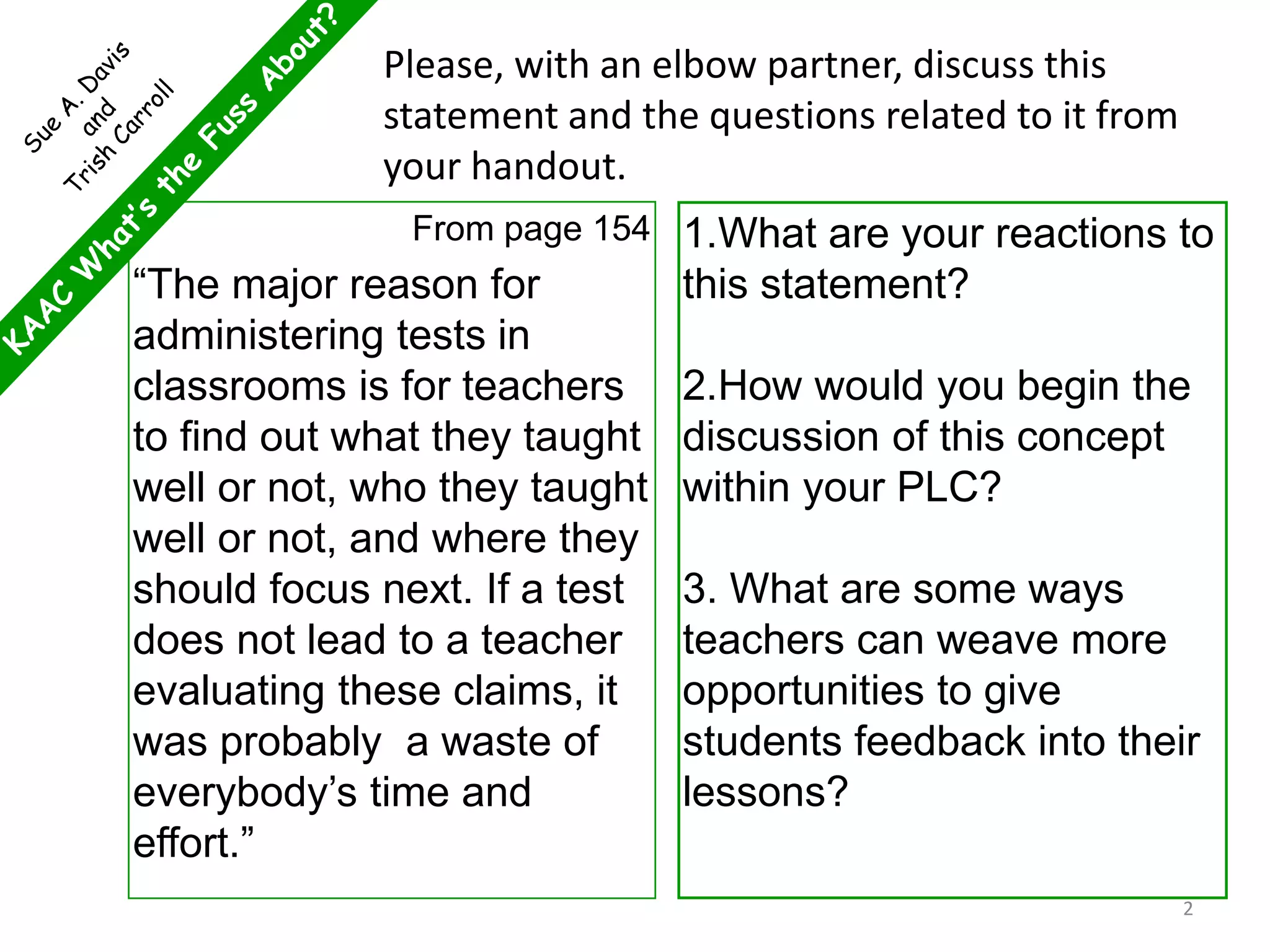 From page 154
“The major reason for
administering tests in
classrooms is for teachers
to find out what they taught
well or not, who they taught
well or not, and where they
should focus next. If a test
does not lead to a teacher
evaluating these claims, it
was probably a waste of
everybody’s time and
effort.”
1.What are your reactions to
this statement?
2.How would you begin the
discussion of this concept
within your PLC?
3. What are some ways
teachers can weave more
opportunities to give
students feedback into their
lessons?
Please, with an elbow partner, discuss this
statement and the questions related to it from
your handout.
2
 