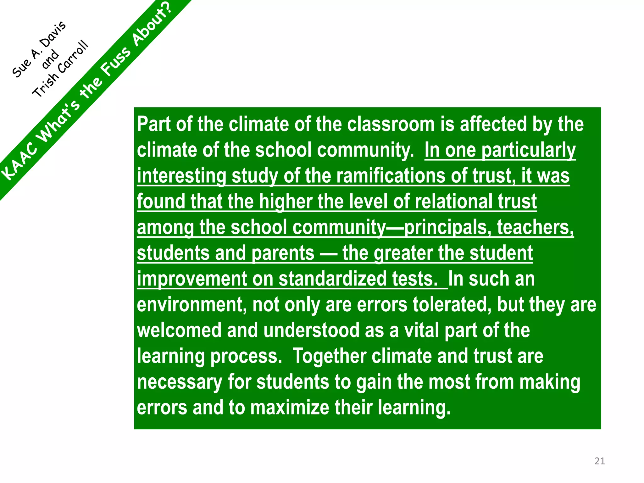 Part of the climate of the classroom is affected by the
climate of the school community. In one particularly
interesting study of the ramifications of trust, it was
found that the higher the level of relational trust
among the school community—principals, teachers,
students and parents — the greater the student
improvement on standardized tests. In such an
environment, not only are errors tolerated, but they are
welcomed and understood as a vital part of the
learning process. Together climate and trust are
necessary for students to gain the most from making
errors and to maximize their learning.
21
 