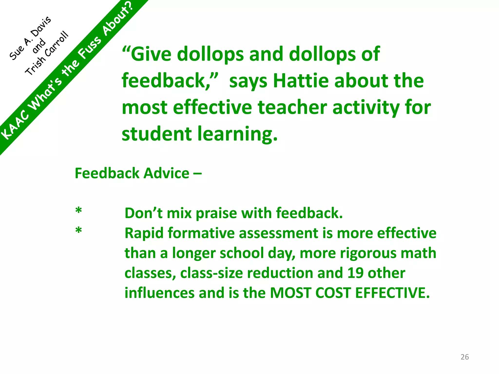 Feedback Advice –
* Don’t mix praise with feedback.
* Rapid formative assessment is more effective
than a longer school day, more rigorous math
classes, class-size reduction and 19 other
influences and is the MOST COST EFFECTIVE.
“Give dollops and dollops of
feedback,” says Hattie about the
most effective teacher activity for
student learning.
26
 