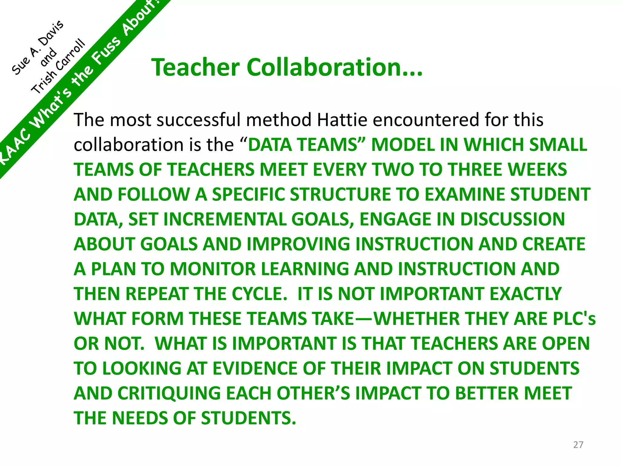 Teacher Collaboration...
The most successful method Hattie encountered for this
collaboration is the “DATA TEAMS” MODEL IN WHICH SMALL
TEAMS OF TEACHERS MEET EVERY TWO TO THREE WEEKS
AND FOLLOW A SPECIFIC STRUCTURE TO EXAMINE STUDENT
DATA, SET INCREMENTAL GOALS, ENGAGE IN DISCUSSION
ABOUT GOALS AND IMPROVING INSTRUCTION AND CREATE
A PLAN TO MONITOR LEARNING AND INSTRUCTION AND
THEN REPEAT THE CYCLE. IT IS NOT IMPORTANT EXACTLY
WHAT FORM THESE TEAMS TAKE—WHETHER THEY ARE PLC's
OR NOT. WHAT IS IMPORTANT IS THAT TEACHERS ARE OPEN
TO LOOKING AT EVIDENCE OF THEIR IMPACT ON STUDENTS
AND CRITIQUING EACH OTHER’S IMPACT TO BETTER MEET
THE NEEDS OF STUDENTS.
27
 