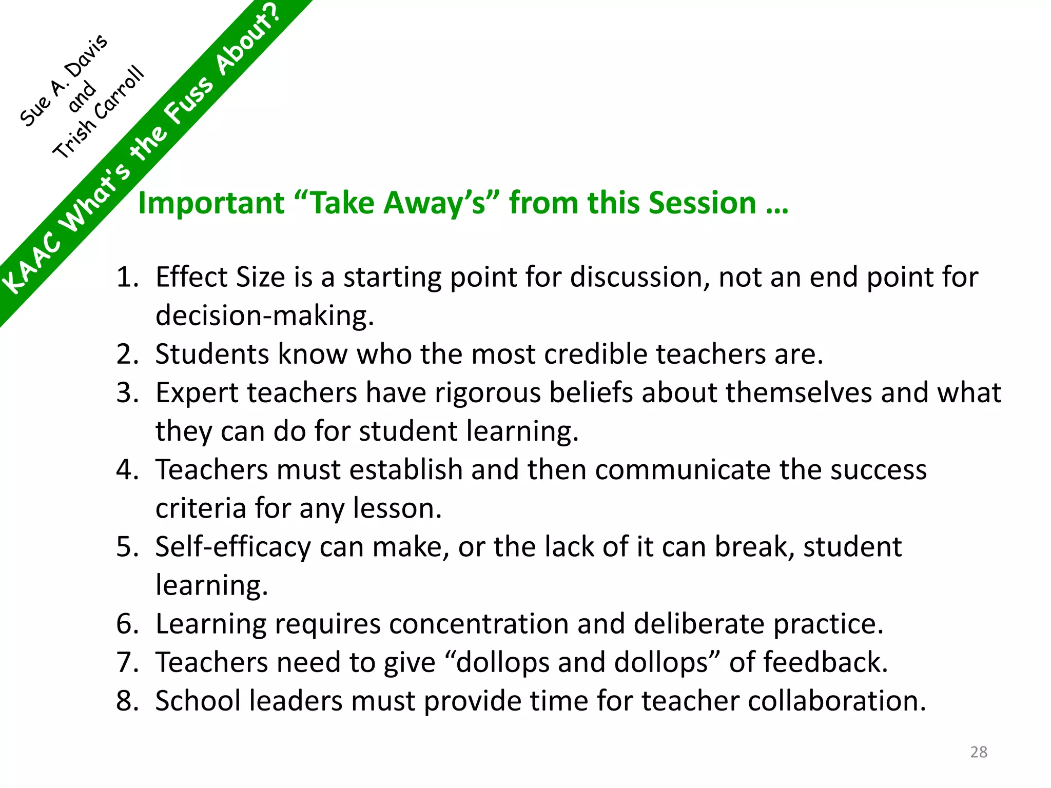 Important “Take Away’s” from this Session …
1. Effect Size is a starting point for discussion, not an end point for
decision-making.
2. Students know who the most credible teachers are.
3. Expert teachers have rigorous beliefs about themselves and what
they can do for student learning.
4. Teachers must establish and then communicate the success
criteria for any lesson.
5. Self-efficacy can make, or the lack of it can break, student
learning.
6. Learning requires concentration and deliberate practice.
7. Teachers need to give “dollops and dollops” of feedback.
8. School leaders must provide time for teacher collaboration.
28
 