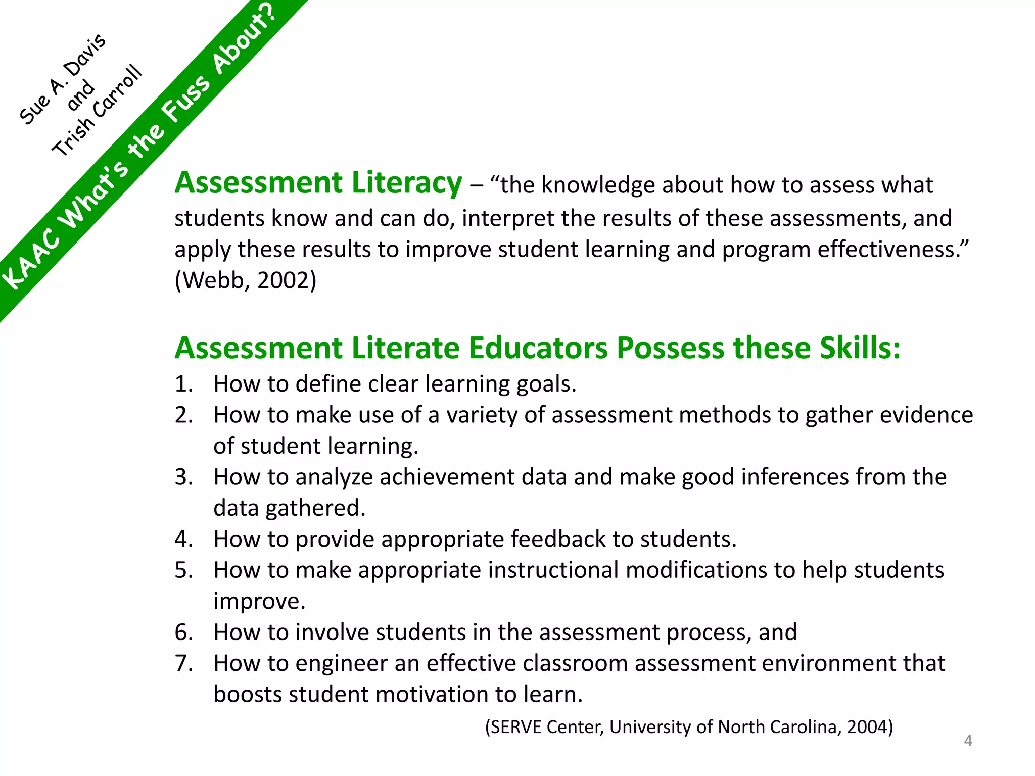 Assessment Literacy – “the knowledge about how to assess what
students know and can do, interpret the results of these assessments, and
apply these results to improve student learning and program effectiveness.”
(Webb, 2002)
Assessment Literate Educators Possess these Skills:
1. How to define clear learning goals.
2. How to make use of a variety of assessment methods to gather evidence
of student learning.
3. How to analyze achievement data and make good inferences from the
data gathered.
4. How to provide appropriate feedback to students.
5. How to make appropriate instructional modifications to help students
improve.
6. How to involve students in the assessment process, and
7. How to engineer an effective classroom assessment environment that
boosts student motivation to learn.
(SERVE Center, University of North Carolina, 2004)
4
 