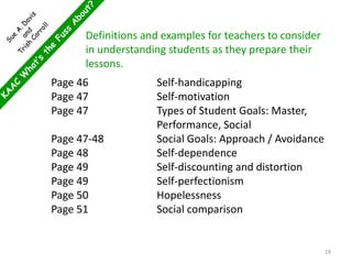 Page 46 Self-handicapping
Page 47 Self-motivation
Page 47 Types of Student Goals: Master,
Performance, Social
Page 47-48 Social Goals: Approach / Avoidance
Page 48 Self-dependence
Page 49 Self-discounting and distortion
Page 49 Self-perfectionism
Page 50 Hopelessness
Page 51 Social comparison
Definitions and examples for teachers to consider
in understanding students as they prepare their
lessons.
19
 