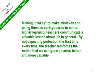 Making it “okay” to make mistakes and
using them as springboards to better,
higher learning, teachers communicate a
valuable lesson about life in general. By
not expecting perfection the first time
every time, the teacher reinforces the
notion that we can grow smarter, better,
and more capable.
22
 