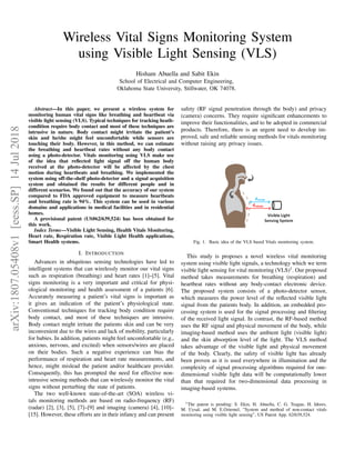 Wireless Vital Signs Monitoring System
using Visible Light Sensing (VLS)
Hisham Abuella and Sabit Ekin
School of Electrical and Computer Engineering,
Oklahoma State University, Stillwater, OK 74078.
Abstract—In this paper, we present a wireless system for
monitoring human vital signs like breathing and heartbeat via
visible light sensing (VLS). Typical techniques for tracking heath-
condition require body contact and most of these techniques are
intrusive in nature. Body contact might irritate the patient’s
skin and he/she might feel uncomfortable while sensors are
touching their body. However, in this method, we can estimate
the breathing and heartbeat rates without any body contact
using a photo-detector. Vitals monitoring using VLS make use
of the idea that reﬂected light signal off the human body
received at the photo-detector will be affected by the chest
motion during heartbeats and breathing. We implemented the
system using off-the-shelf photo-detector and a signal acquisition
system and obtained the results for different people and in
different scenarios. We found out that the accuracy of our system
compared to FDA approved equipment to measure heartbeats
and breathing rate is 94%. This system can be used in various
domains and applications in medical facilities and in residential
homes.
A provisional patent (US#62/639,524) has been obtained for
this work.
Index Terms—Visible Light Sensing, Health Vitals Monitoring,
Heart rate, Respiration rate, Visible Light Health applications,
Smart Health systems.
I. INTRODUCTION
Advances in ubiquitous sensing technologies have led to
intelligent systems that can wirelessly monitor our vital signs
such as respiration (breathing) and heart rates [1]–[5]. Vital
signs monitoring is a very important and critical for physi-
ological monitoring and health assessment of a patients [6].
Accurately measuring a patient’s vital signs is important as
it gives an indication of the patient’s physiological state.
Conventional techniques for tracking body condition require
body contact, and most of these techniques are intrusive.
Body contact might irritate the patients skin and can be very
inconvenient due to the wires and lack of mobility, particularly
for babies. In addition, patients might feel uncomfortable (e.g.,
anxious, nervous, and excited) when sensors/wires are placed
on their bodies. Such a negative experience can bias the
performance of respiration and heart rate measurements, and
hence, might mislead the patient and/or healthcare provider.
Consequently, this has prompted the need for effective non-
intrusive sensing methods that can wirelessly monitor the vital
signs without perturbing the state of patients.
The two well-known state-of-the-art (SOA) wireless vi-
tals monitoring methods are based on radio-frequency (RF)
(radar) [2], [3], [5], [7]–[9] and imaging (camera) [4], [10]–
[15]. However, these efforts are in their infancy and can present
safety (RF signal penetration through the body) and privacy
(camera) concerns. They require signiﬁcant enhancements to
improve their functionalities, and to be adopted in commercial
products. Therefore, there is an urgent need to develop im-
proved, safe and reliable sensing methods for vitals monitoring
without raising any privacy issues.
Fig. 1. Basic idea of the VLS based Vitals monitoring system.
This study is proposes a novel wireless vital monitoring
system using visible light signals, a technology which we term
visible light sensing for vital monitoring (VLS)1
. Our proposed
method takes measurements for breathing (respiration) and
heartbeat rates without any body-contact electronic device.
The proposed system consists of a photo-detector sensor,
which measures the power level of the reﬂected visible light
signal from the patients body. In addition, an embedded pro-
cessing system is used for the signal processing and ﬁltering
of the received light signal. In contrast, the RF-based method
uses the RF signal and physical movement of the body, while
imaging-based method uses the ambient light (visible light)
and the skin absorption level of the light. The VLS method
takes advantage of the visible light and physical movement
of the body. Clearly, the safety of visible light has already
been proven as it is used everywhere in illumination and the
complexity of signal processing algorithms required for one-
dimensional visible light data will be computationally lower
than that required for two-dimensional data processing in
imaging-based systems.
1The patent is pending: S. Ekin, H. Abuella, C. G. Teague, H. Idrees,
M. Uysal, and M. E.Oztemel, ”System and method of non-contact vitals
monitoring using visible light sensing”, US Patent App. 62/639,524.
arXiv:1807.05408v1[eess.SP]14Jul2018
 