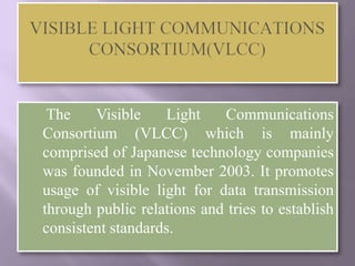 The    Visible    Light    Communications
Consortium (VLCC) which is mainly
comprised of Japanese technology companies
was founded in November 2003. It promotes
usage of visible light for data transmission
through public relations and tries to establish
consistent standards.
 