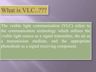 What is VLC..???

The visible light communication (VLC) refers to
the communication technology which utilizes the
visible light source as a signal transmitter, the air as
a transmission medium, and the appropriate
photodiode as a signal receiving component.
 