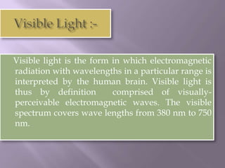 Visible light is the form in which electromagnetic
radiation with wavelengths in a particular range is
interpreted by the human brain. Visible light is
thus by definition        comprised of visually-
perceivable electromagnetic waves. The visible
spectrum covers wave lengths from 380 nm to 750
nm.
 