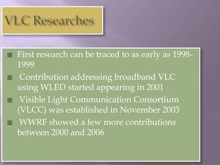    First research can be traced to as early as 1998-
    1999
    Contribution addressing broadband VLC
    using WLED started appearing in 2001
    Visible Light Communication Consortium
    (VLCC) was established in November 2003
    WWRF showed a few more contributions
    between 2000 and 2006
 