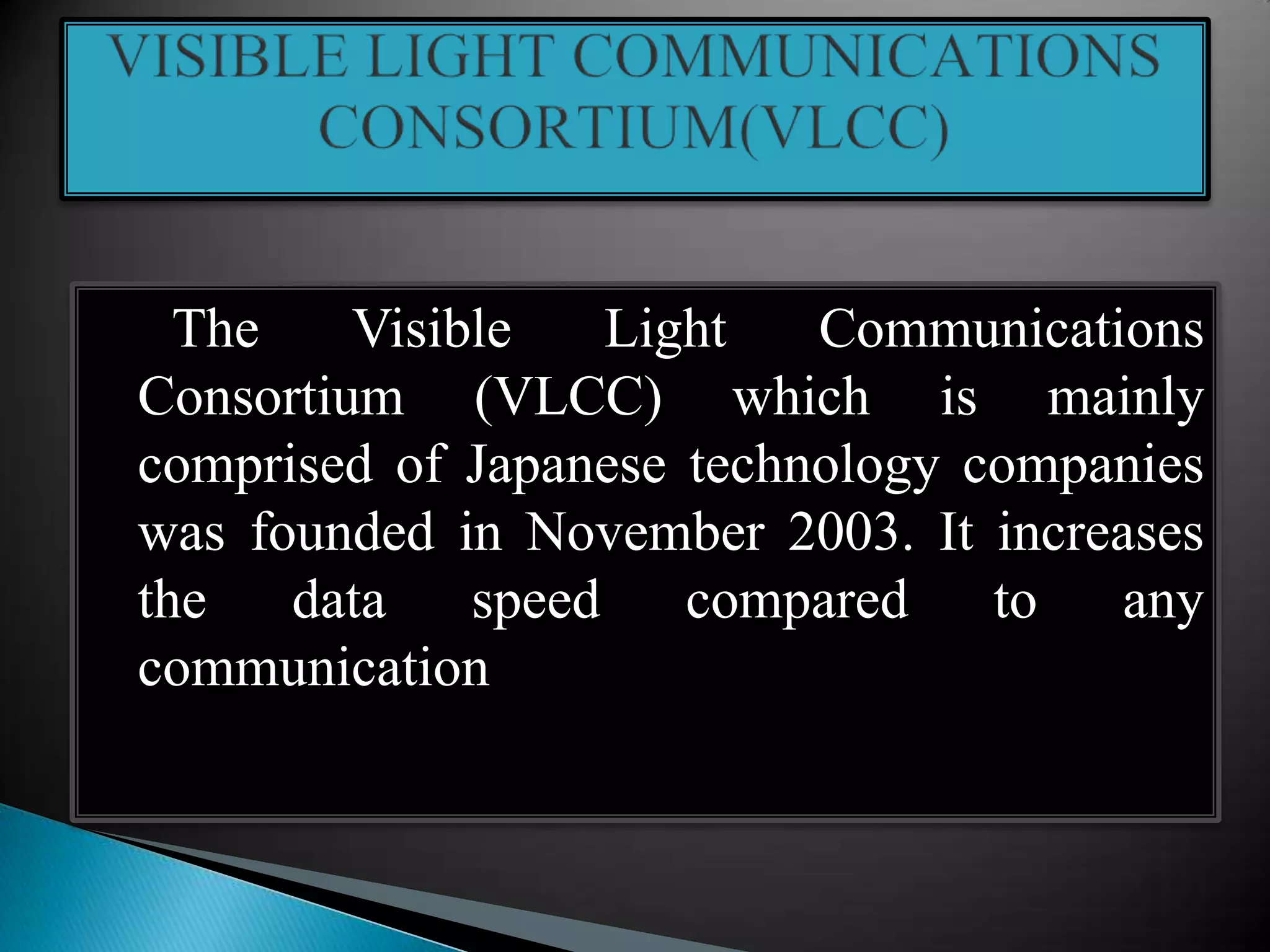 The Visible Light Communications
Consortium (VLCC) which is mainly
comprised of Japanese technology companies
was founded in November 2003. It increases
the data speed compared to any
communication