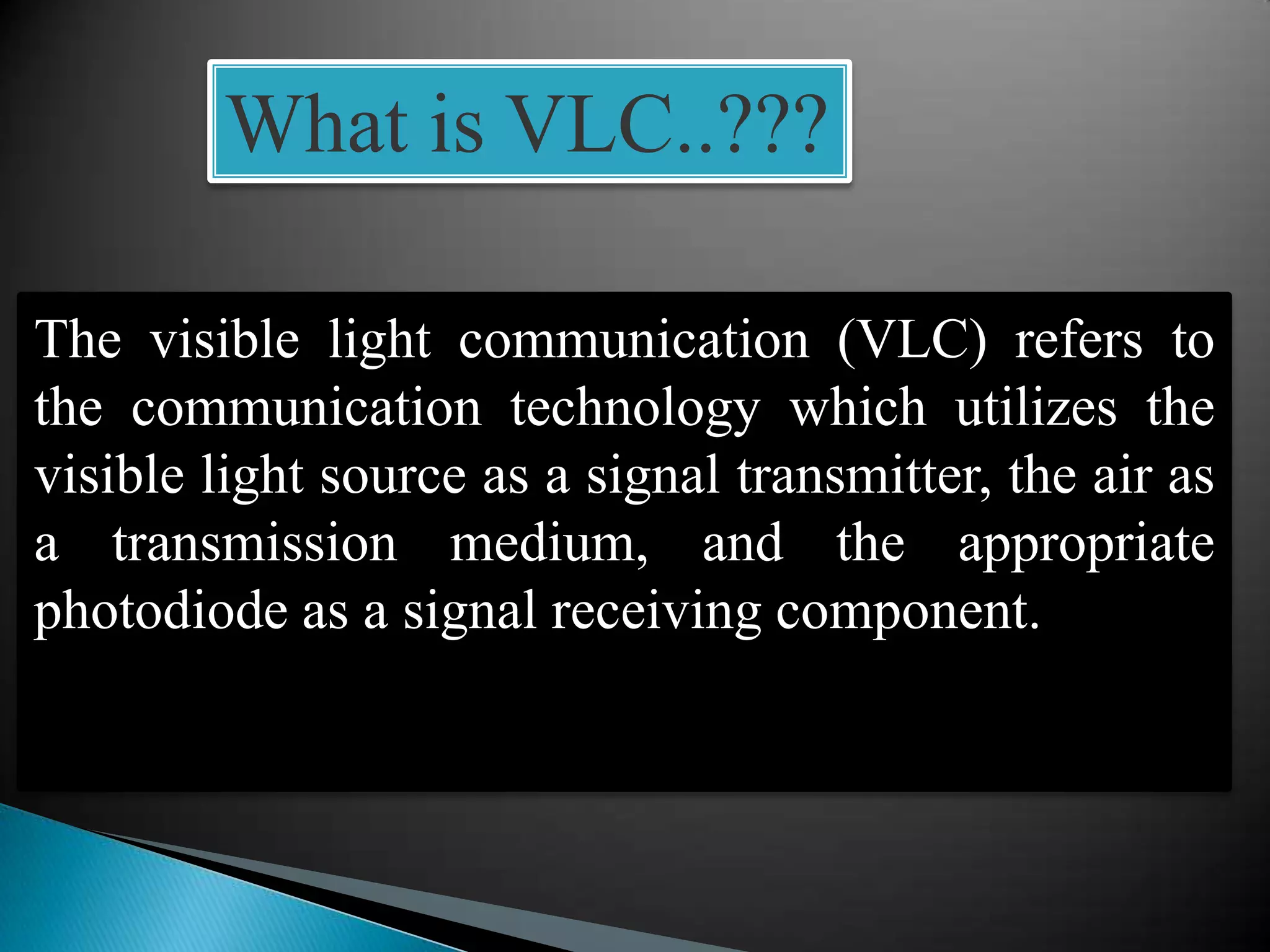 What is VLC..???
The visible light communication (VLC) refers to
the communication technology which utilizes the
visible light source as a signal transmitter, the air as
a transmission medium, and the appropriate
photodiode as a signal receiving component.
