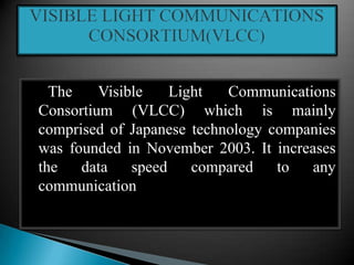 The Visible Light Communications
Consortium (VLCC) which is mainly
comprised of Japanese technology companies
was founded in November 2003. It increases
the data speed compared to any
communication
 