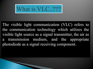 What is VLC..???
The visible light communication (VLC) refers to
the communication technology which utilizes the
visible light source as a signal transmitter, the air as
a transmission medium, and the appropriate
photodiode as a signal receiving component.
 