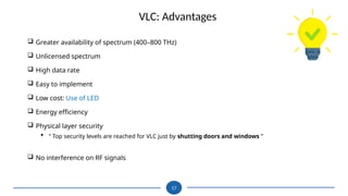 17
 Greater availability of spectrum (400–800 THz)
 Unlicensed spectrum
 High data rate
 Easy to implement
 Low cost: Use of LED
 Energy efficiency
 Physical layer security
 “ Top security levels are reached for VLC just by shutting doors and windows ”
 No interference on RF signals
VLC: Advantages
 