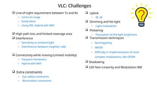 VLC: Challenges
 Line-of-sight requirement between Tx and Rx
o Limits its range
o Easily block
o Using RIS, Hybrid with WiFi
 High path loss and limited coverage area
 Interference
o Sensitivity to ambient light
o Interference between neighbor cells
 Connectivity while moving (Limited mobility)
o Frequent Handovers
o Hybrid with WiFi
 Extra constraints
o Eye safety constraints
o Illumination constraints
 Uplink
o RF, IR
 Dimming and No light
o Light modulation
 Flickering
o Fluctuation of the light brightness
 Transmission techniques
o Nonnegativity
o IM/DD
o Difficulty in implementation of more
complex modulations, like OFDM
 Shadowing
 LED Non-Linearity and Modulation BW
 