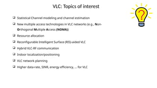 VLC: Topics of interest
 Statistical Channel modeling and channel estimation
 New multiple access technologies in VLC networks (e.g., Non-
Orthogonal Multiple Access (NOMA))
 Resource allocation
 Reconfigurable Intelligent Surface (RIS)-aided VLC
 Hybrid VLC-RF communication
 Indoor localization/positioning
 VLC network planning
 Higher data-rate, SINR, energy efficiency, … for VLC
 
