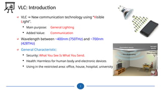 VLC New communication technology using “
⇒ Visible
Light”.
 Main purpose: General Lighting
 Added Value: Communication
Wavelength between ~400nm (750THz) and ~700nm
(428THz)
General Characteristic:
 Security: What You See Is What You Send.
 Health: Harmless for human body and electronic devices
 Using in the restricted area: office, house, hospital, university
7
VLC: Introduction
 
