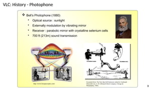 VLC: History - Photophone
 Bell’s Photophone (1880)
• Optical source : sunlight
• Externally modulation by vibrating mirror
• Receiver : parabolic mirror with crystalline selenium cells
• 700 ft (213m) sound transmission
Excerpted from: The New Idea Self-Instructor edited by Ferdinand
Ellsworth Cary, A. M. (Monarch Book Company, Chicago &
Philadelphia, 1904)
http://www.freespaceoptic.com/
8
 